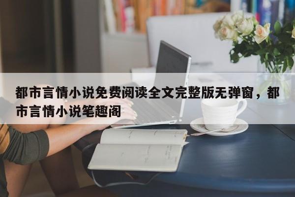 都市言情小说免费阅读全文完整版无弹窗，都市言情小说笔趣阁