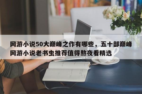 网游小说50大巅峰之作有哪些，五十部巅峰网游小说老书虫推荐值得熬夜看精选