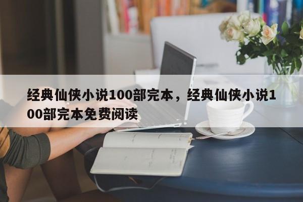 经典仙侠小说100部完本，经典仙侠小说100部完本免费阅读