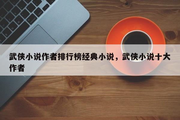 武侠小说作者排行榜经典小说，武侠小说十大作者
