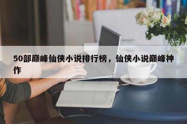 50部巅峰仙侠小说排行榜，仙侠小说巅峰神作