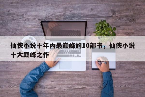 仙侠小说十年内最巅峰的10部书，仙侠小说十大巅峰之作