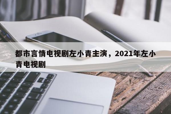 都市言情电视剧左小青主演，2021年左小青电视剧