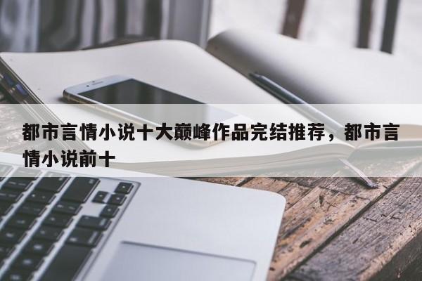 都市言情小说十大巅峰作品完结推荐，都市言情小说前十