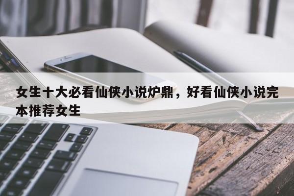 女生十大必看仙侠小说炉鼎，好看仙侠小说完本推荐女生