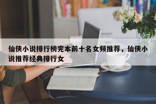 仙侠小说排行榜完本前十名女频推荐，仙侠小说推荐经典排行女