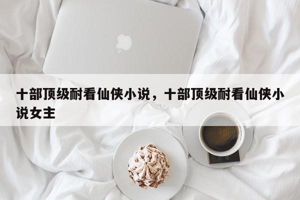 十部顶级耐看仙侠小说，十部顶级耐看仙侠小说女主