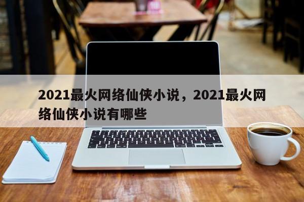 2021最火网络仙侠小说，2021最火网络仙侠小说有哪些