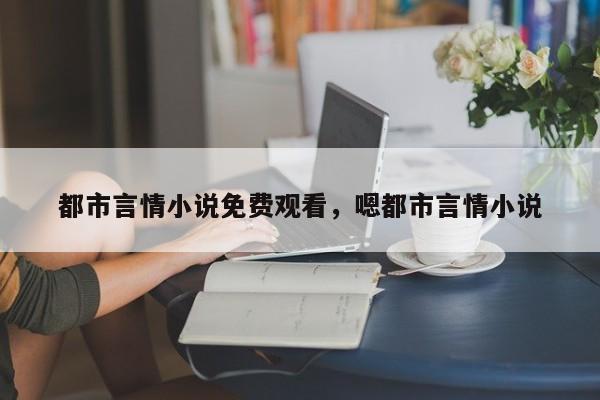 都市言情小说免费观看，嗯都市言情小说